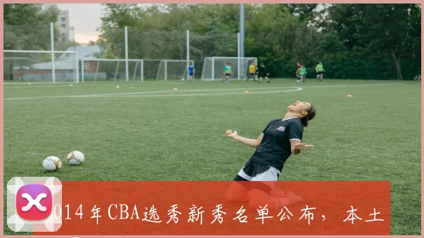 2014年CBA选秀新秀名单公布，本土球员选秀格局迎来新变化